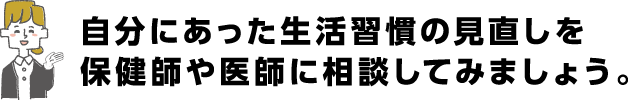 自分に合った生活習慣の見直しを保健師や医師に相談してみよう